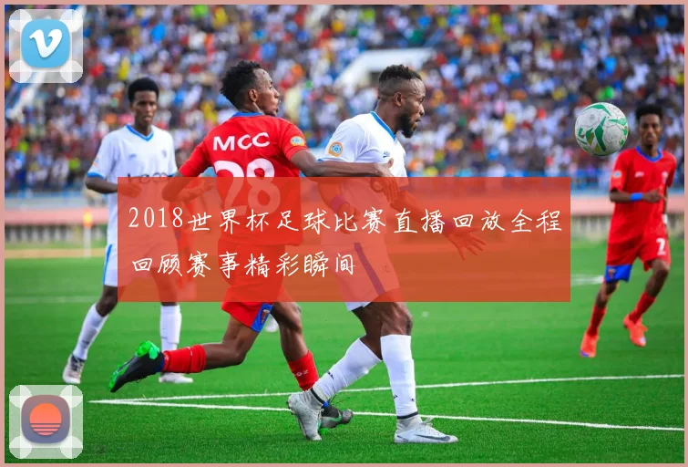 2018世界杯足球比赛直播回放全程回顾赛事精彩瞬间