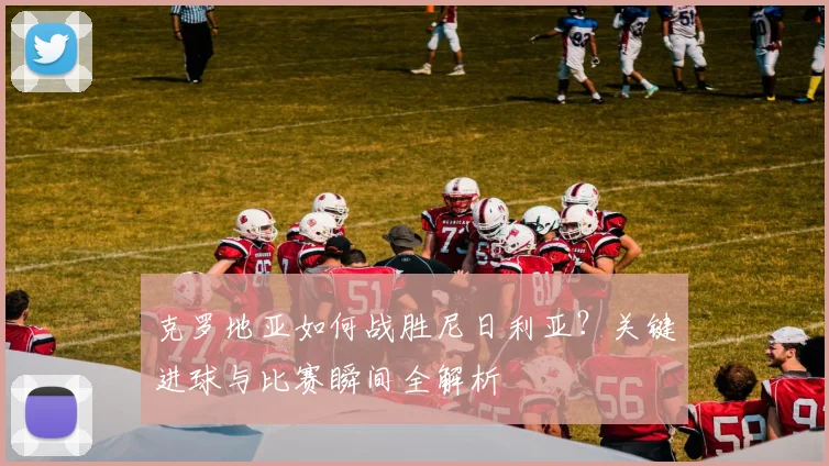 克罗地亚如何战胜尼日利亚?关键进球与比赛瞬间全解析