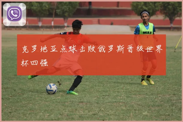 克罗地亚点球击败俄罗斯晋级世界杯四强