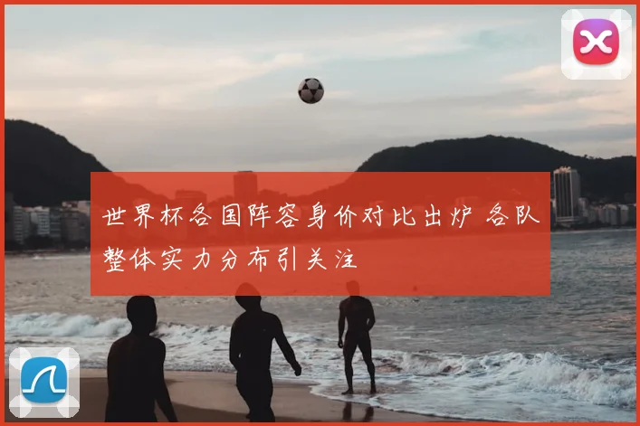 世界杯各国阵容身价对比出炉 各队整体实力分布引关注