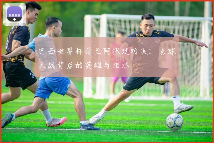 巴西世界杯荷兰阿根廷对决:点球大战背后的英雄与泪水