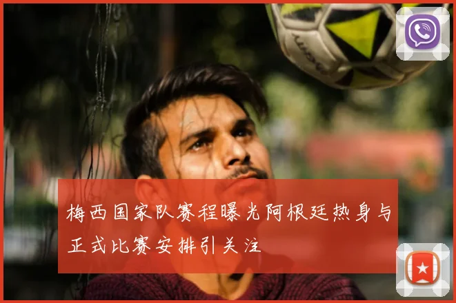 梅西国家队赛程曝光阿根廷热身与正式比赛安排引关注