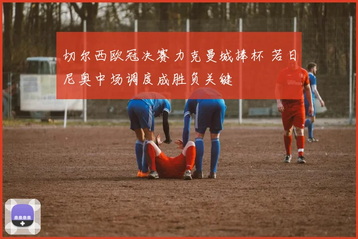 切尔西欧冠决赛力克曼城捧杯 若日尼奥中场调度成胜负关键