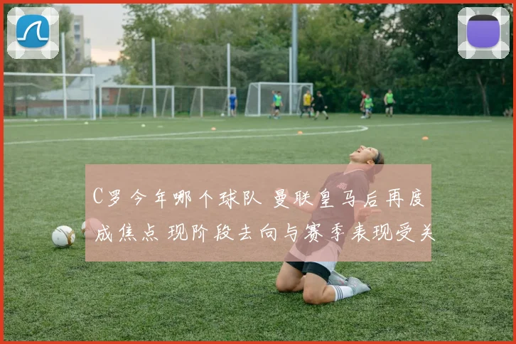 C罗今年哪个球队 曼联皇马后再度成焦点 现阶段去向与赛季表现受关注