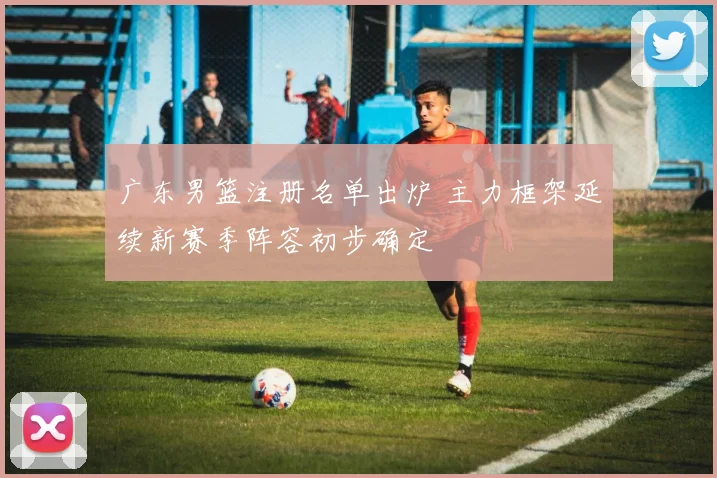 广东男篮注册名单出炉 主力框架延续新赛季阵容初步确定