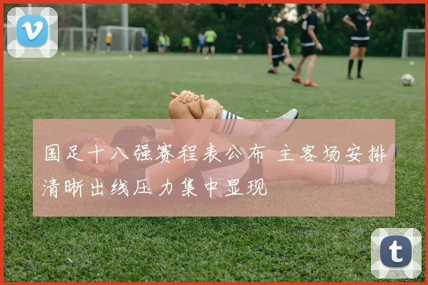 国足十八强赛程表公布 主客场安排清晰出线压力集中显现
