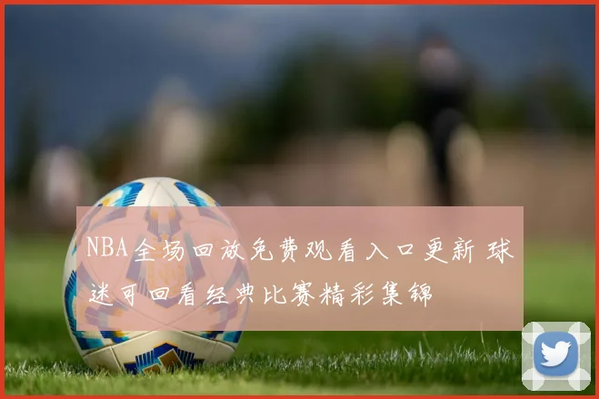 NBA全场回放免费观看入口更新 球迷可回看经典比赛精彩集锦