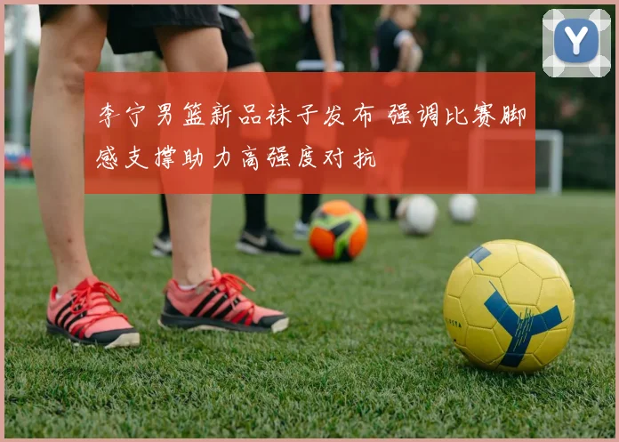 李宁男篮新品袜子发布 强调比赛脚感支撑助力高强度对抗