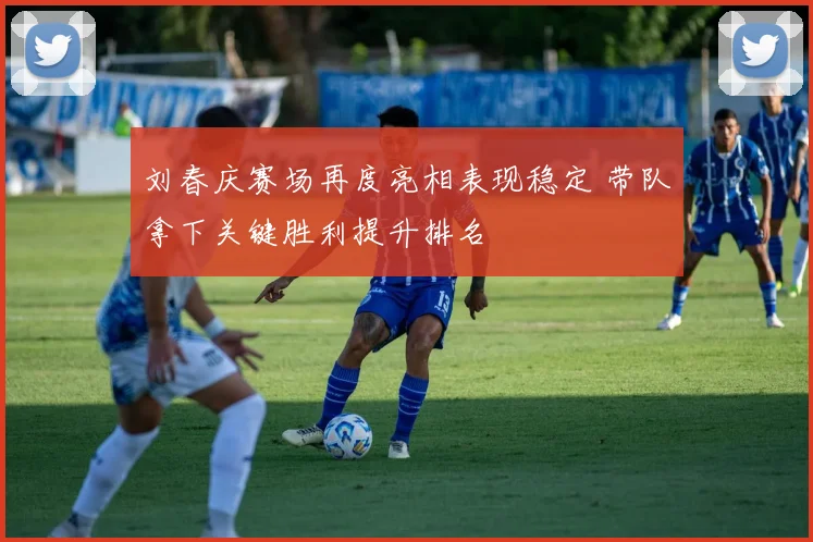 刘春庆赛场再度亮相表现稳定 带队拿下关键胜利提升排名