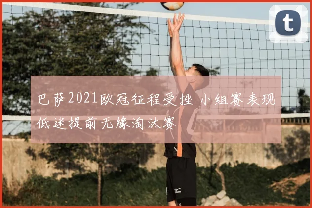 巴萨2021欧冠征程受挫 小组赛表现低迷提前无缘淘汰赛