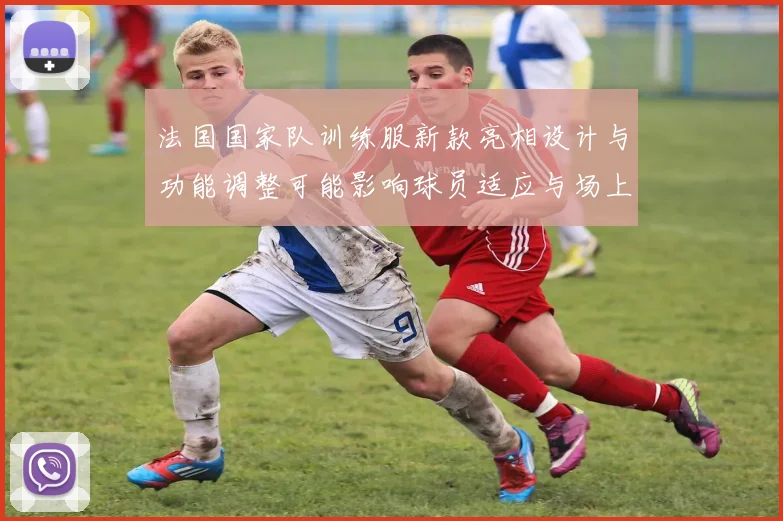 法国国家队训练服新款亮相设计与功能调整可能影响球员适应与场上表现