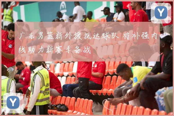 广东男篮新外援抵达球队 将补强内线助力新赛季备战