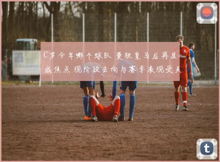 C罗今年哪个球队 曼联皇马后再度成焦点 现阶段去向与赛季表现受关注