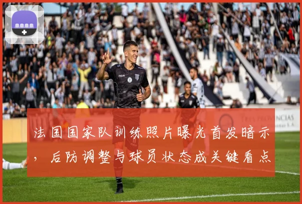 法国国家队训练照片曝光首发暗示，后防调整与球员状态成关键看点