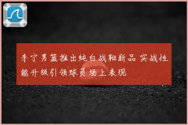 李宁男篮推出纯白战靴新品 实战性能升级引领球员场上表现