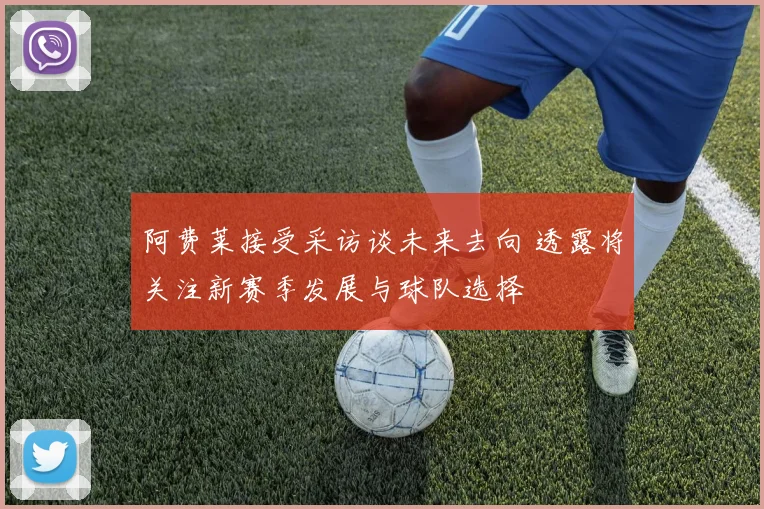 阿费莱接受采访谈未来去向 透露将关注新赛季发展与球队选择