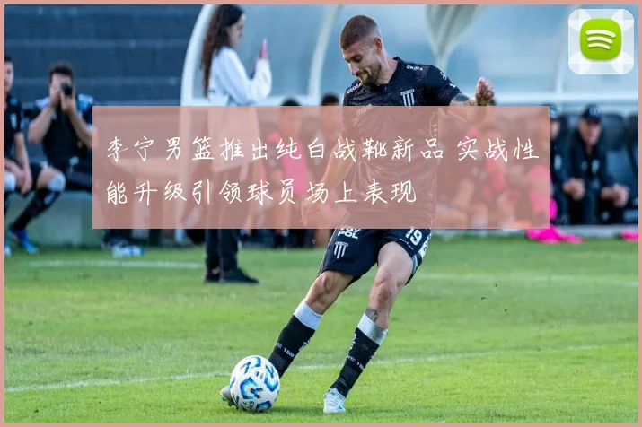 李宁男篮推出纯白战靴新品 实战性能升级引领球员场上表现