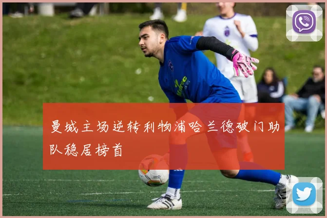 曼城主场逆转利物浦哈兰德破门助队稳居榜首