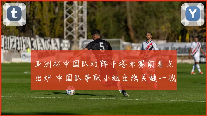 亚洲杯中国队对阵卡塔尔赛前看点出炉 中国队争取小组出线关键一战