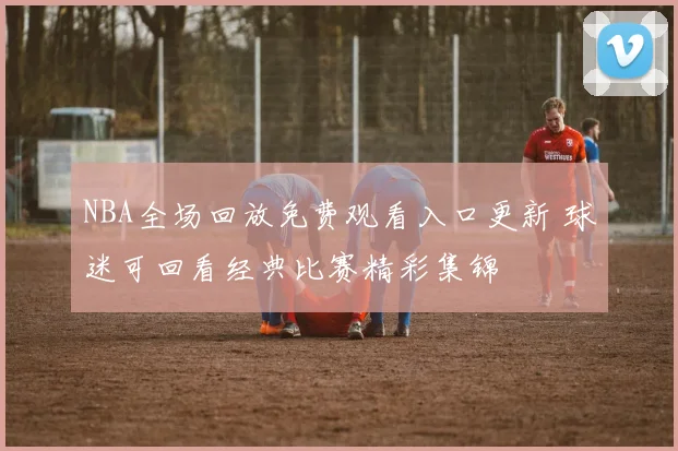 NBA全场回放免费观看入口更新 球迷可回看经典比赛精彩集锦