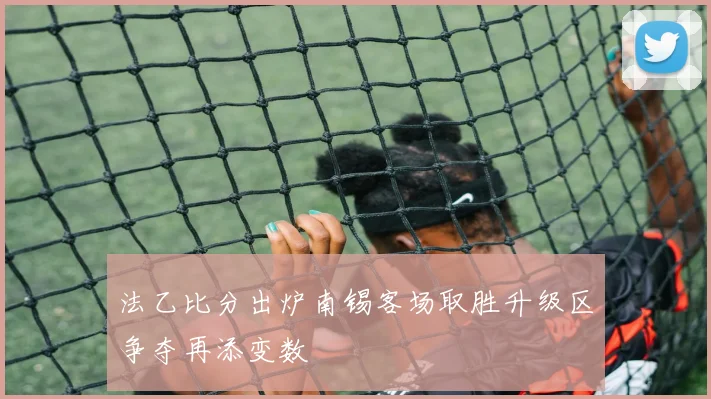 法乙比分出炉南锡客场取胜升级区争夺再添变数