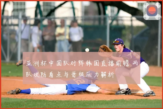 亚洲杯中国队对阵韩国直播前瞻 两队攻防看点与晋级压力解析