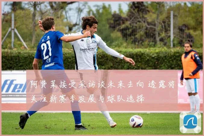 阿费莱接受采访谈未来去向 透露将关注新赛季发展与球队选择