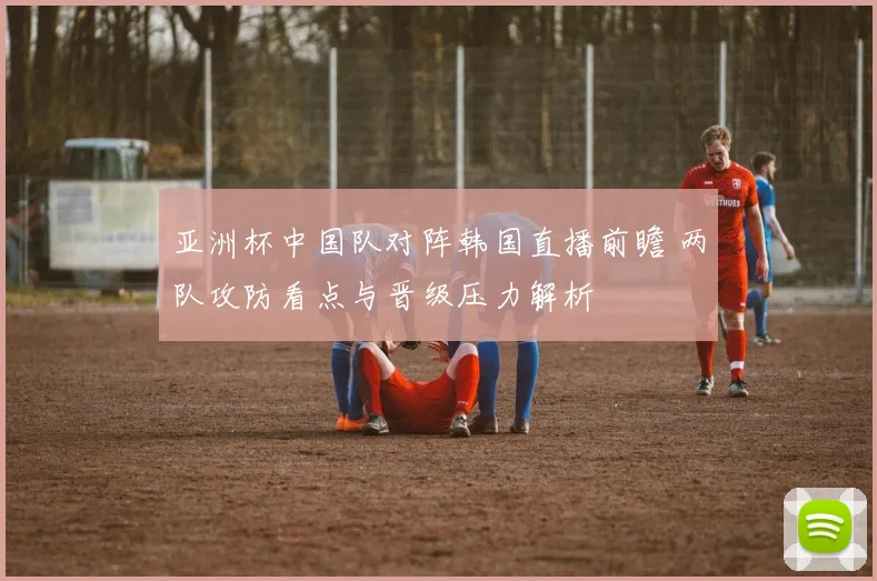 亚洲杯中国队对阵韩国直播前瞻 两队攻防看点与晋级压力解析
