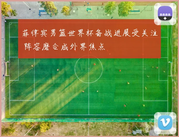 菲律宾男篮世界杯备战进展受关注 阵容磨合成外界焦点